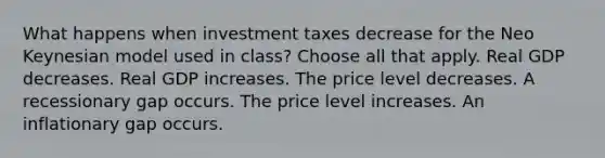 What happens when investment taxes decrease for the Neo Keynesian model used in class? Choose all that apply. Real GDP decreases. Real GDP increases. The price level decreases. A recessionary gap occurs. The price level increases. An inflationary gap occurs.