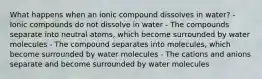 What happens when an ionic compound dissolves in water? - Ionic compounds do not dissolve in water - The compounds separate into neutral atoms, which become surrounded by water molecules - The compound separates into molecules, which become surrounded by water molecules - The cations and anions separate and become surrounded by water molecules