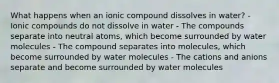 What happens when an ionic compound dissolves in water? - Ionic compounds do not dissolve in water - The compounds separate into neutral atoms, which become surrounded by water molecules - The compound separates into molecules, which become surrounded by water molecules - The cations and anions separate and become surrounded by water molecules