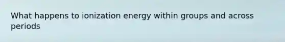 What happens to ionization energy within groups and across periods