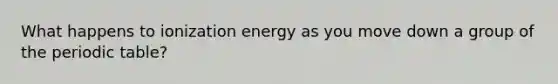 What happens to ionization energy as you move down a group of the periodic table?