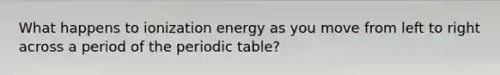 What happens to ionization energy as you move from left to right across a period of the periodic table?