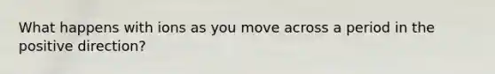 What happens with ions as you move across a period in the positive direction?