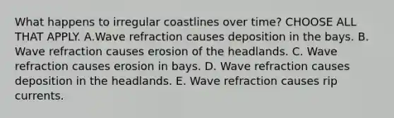 What happens to irregular coastlines over time? CHOOSE ALL THAT APPLY. A.Wave refraction causes deposition in the bays. B. Wave refraction causes erosion of the headlands. C. Wave refraction causes erosion in bays. D. Wave refraction causes deposition in the headlands. E. Wave refraction causes rip currents.