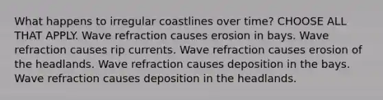 What happens to irregular coastlines over time? CHOOSE ALL THAT APPLY. Wave refraction causes erosion in bays. Wave refraction causes rip currents. Wave refraction causes erosion of the headlands. Wave refraction causes deposition in the bays. Wave refraction causes deposition in the headlands.