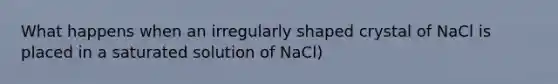 What happens when an irregularly shaped crystal of NaCl is placed in a saturated solution of NaCl)