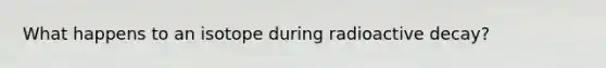 What happens to an isotope during radioactive decay?