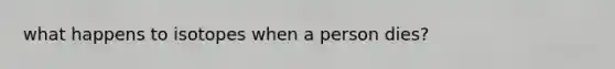 what happens to isotopes when a person dies?