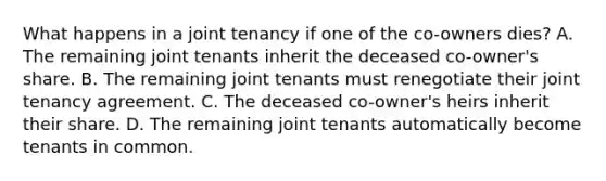 What happens in a joint tenancy if one of the co-owners dies? A. The remaining joint tenants inherit the deceased co-owner's share. B. The remaining joint tenants must renegotiate their joint tenancy agreement. C. The deceased co-owner's heirs inherit their share. D. The remaining joint tenants automatically become tenants in common.