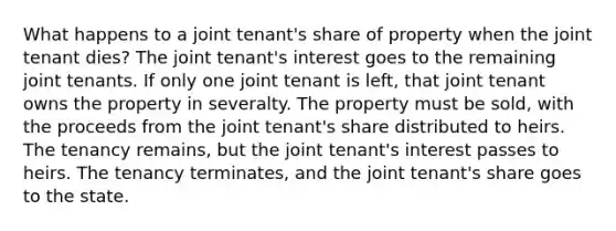 What happens to a joint tenant's share of property when the joint tenant dies? The joint tenant's interest goes to the remaining joint tenants. If only one joint tenant is left, that joint tenant owns the property in severalty. The property must be sold, with the proceeds from the joint tenant's share distributed to heirs. The tenancy remains, but the joint tenant's interest passes to heirs. The tenancy terminates, and the joint tenant's share goes to the state.