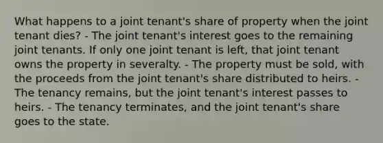 What happens to a joint tenant's share of property when the joint tenant dies? - The joint tenant's interest goes to the remaining joint tenants. If only one joint tenant is left, that joint tenant owns the property in severalty. - The property must be sold, with the proceeds from the joint tenant's share distributed to heirs. - The tenancy remains, but the joint tenant's interest passes to heirs. - The tenancy terminates, and the joint tenant's share goes to the state.