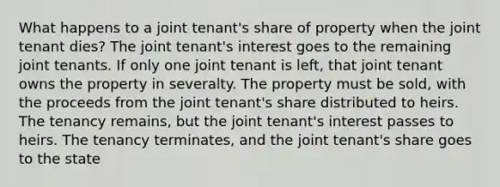 What happens to a joint tenant's share of property when the joint tenant dies? The joint tenant's interest goes to the remaining joint tenants. If only one joint tenant is left, that joint tenant owns the property in severalty. The property must be sold, with the proceeds from the joint tenant's share distributed to heirs. The tenancy remains, but the joint tenant's interest passes to heirs. The tenancy terminates, and the joint tenant's share goes to the state