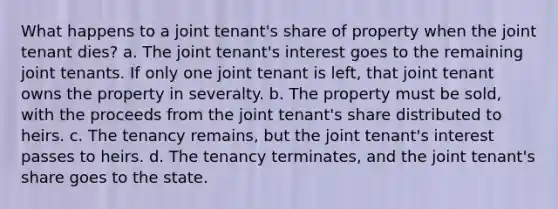 What happens to a joint tenant's share of property when the joint tenant dies? a. The joint tenant's interest goes to the remaining joint tenants. If only one joint tenant is left, that joint tenant owns the property in severalty. b. The property must be sold, with the proceeds from the joint tenant's share distributed to heirs. c. The tenancy remains, but the joint tenant's interest passes to heirs. d. The tenancy terminates, and the joint tenant's share goes to the state.