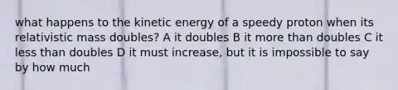 what happens to the kinetic energy of a speedy proton when its relativistic mass doubles? A it doubles B it <a href='https://www.questionai.com/knowledge/keWHlEPx42-more-than' class='anchor-knowledge'>more than</a> doubles C it <a href='https://www.questionai.com/knowledge/k7BtlYpAMX-less-than' class='anchor-knowledge'>less than</a> doubles D it must increase, but it is impossible to say by how much