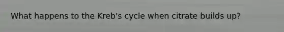 What happens to the Kreb's cycle when citrate builds up?