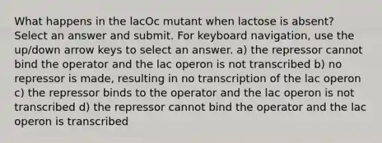 What happens in the lacOc mutant when lactose is absent? Select an answer and submit. For keyboard navigation, use the up/down arrow keys to select an answer. a) the repressor cannot bind the operator and the lac operon is not transcribed b) no repressor is made, resulting in no transcription of the lac operon c) the repressor binds to the operator and the lac operon is not transcribed d) the repressor cannot bind the operator and the lac operon is transcribed