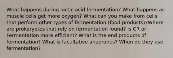 What happens during lactic acid fermentation? What happens as muscle cells get more oxygen? What can you make from cells that perform other types of fermentation (food products)?Where are prokaryotes that rely on fermentation found? Is CR or Fermentation more efficient? What is the end products of fermentation? What is facultative anaerobes? When do they use fermentation?