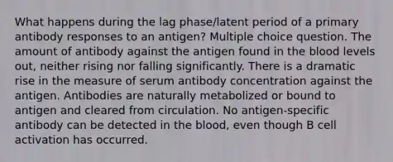 What happens during the lag phase/latent period of a primary antibody responses to an antigen? Multiple choice question. The amount of antibody against the antigen found in <a href='https://www.questionai.com/knowledge/k7oXMfj7lk-the-blood' class='anchor-knowledge'>the blood</a> levels out, neither rising nor falling significantly. There is a dramatic rise in the measure of serum antibody concentration against the antigen. Antibodies are naturally metabolized or bound to antigen and cleared from circulation. No antigen-specific antibody can be detected in the blood, even though B cell activation has occurred.