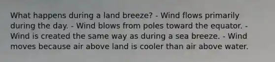 What happens during a land breeze? - Wind flows primarily during the day. - Wind blows from poles toward the equator. - Wind is created the same way as during a sea breeze. - Wind moves because air above land is cooler than air above water.