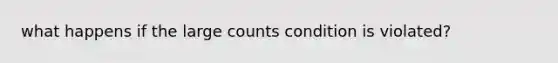 what happens if the large counts condition is violated?