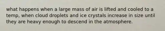 what happens when a large mass of air is lifted and cooled to a temp, when cloud droplets and ice crystals increase in size until they are heavy enough to descend in the atmosphere.