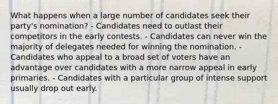 What happens when a large number of candidates seek their party's nomination? - Candidates need to outlast their competitors in the early contests. - Candidates can never win the majority of delegates needed for winning the nomination. - Candidates who appeal to a broad set of voters have an advantage over candidates with a more narrow appeal in early primaries. - Candidates with a particular group of intense support usually drop out early.