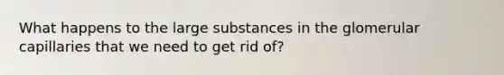 What happens to the large substances in the glomerular capillaries that we need to get rid of?