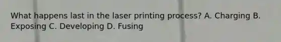 What happens last in the laser printing process? A. Charging B. Exposing C. Developing D. Fusing