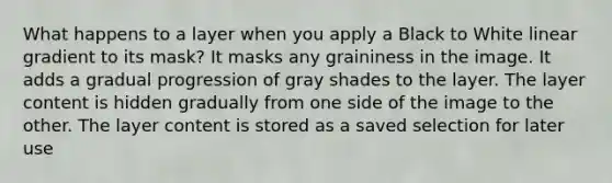 What happens to a layer when you apply a Black to White linear gradient to its mask? It masks any graininess in the image. It adds a gradual progression of gray shades to the layer. The layer content is hidden gradually from one side of the image to the other. The layer content is stored as a saved selection for later use