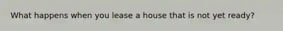 What happens when you lease a house that is not yet ready?