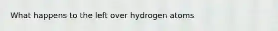 What happens to the left over hydrogen atoms