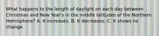 What happens to the length of daylight on each day between Christmas and New Year's in the middle latitudes of the Northern Hemisphere? A. It increases. B. It decreases. C. It shows no change.