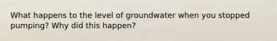 What happens to the level of groundwater when you stopped pumping? Why did this happen?