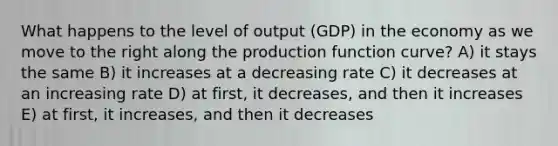 What happens to the level of output (GDP) in the economy as we move to the right along the production function curve? A) it stays the same B) it increases at a decreasing rate C) it decreases at an increasing rate D) at first, it decreases, and then it increases E) at first, it increases, and then it decreases