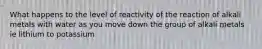 What happens to the level of reactivity of the reaction of alkali metals with water as you move down the group of alkali metals ie lithium to potassium