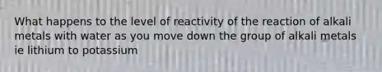 What happens to the level of reactivity of the reaction of alkali metals with water as you move down the group of alkali metals ie lithium to potassium