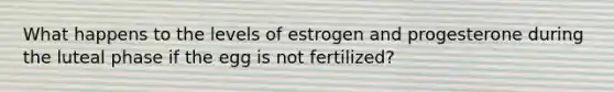 What happens to the levels of estrogen and progesterone during the luteal phase if the egg is not fertilized?