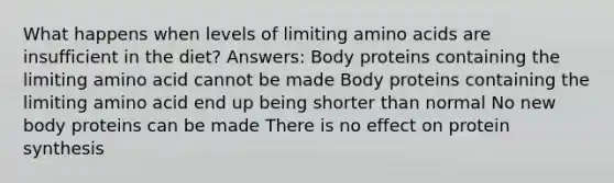 What happens when levels of limiting amino acids are insufficient in the diet? Answers: Body proteins containing the limiting amino acid cannot be made Body proteins containing the limiting amino acid end up being shorter than normal No new body proteins can be made There is no effect on protein synthesis