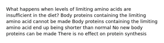 What happens when levels of limiting amino acids are insufficient in the diet? Body proteins containing the limiting amino acid cannot be made Body proteins containing the limiting amino acid end up being shorter than normal No new body proteins can be made There is no effect on protein synthesis