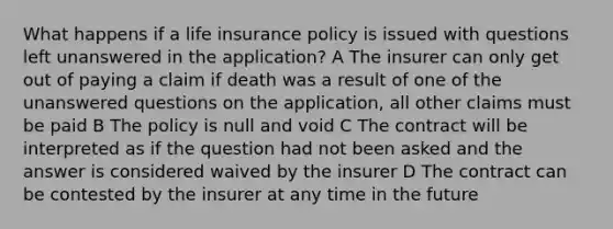 What happens if a life insurance policy is issued with questions left unanswered in the application? A The insurer can only get out of paying a claim if death was a result of one of the unanswered questions on the application, all other claims must be paid B The policy is null and void C The contract will be interpreted as if the question had not been asked and the answer is considered waived by the insurer D The contract can be contested by the insurer at any time in the future