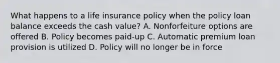 What happens to a life insurance policy when the policy loan balance exceeds the cash value? A. Nonforfeiture options are offered B. Policy becomes paid-up C. Automatic premium loan provision is utilized D. Policy will no longer be in force