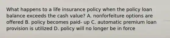 What happens to a life insurance policy when the policy loan balance exceeds the cash value? A. nonforfeiture options are offered B. policy becomes paid- up C. automatic premium loan provision is utilized D. policy will no longer be in force