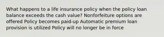 What happens to a life insurance policy when the policy loan balance exceeds the cash value? Nonforfeiture options are offered Policy becomes paid-up Automatic premium loan provision is utilized Policy will no longer be in force