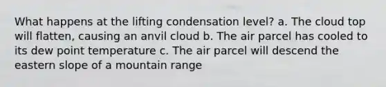 What happens at the lifting condensation level? a. The cloud top will flatten, causing an anvil cloud b. The air parcel has cooled to its dew point temperature c. The air parcel will descend the eastern slope of a mountain range