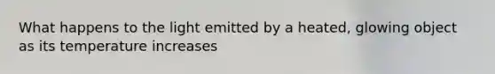 What happens to the light emitted by a heated, glowing object as its temperature increases