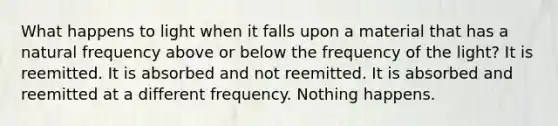 What happens to light when it falls upon a material that has a natural frequency above or below the frequency of the light? It is reemitted. It is absorbed and not reemitted. It is absorbed and reemitted at a different frequency. Nothing happens.