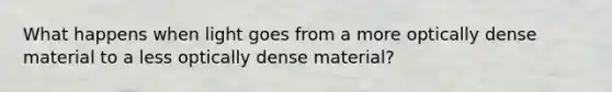 What happens when light goes from a more optically dense material to a less optically dense material?