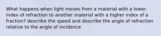 What happens when light moves from a material with a lower index of refraction to another material with a higher index of a fraction? describe the speed and describe the angle of refraction relative to the angle of incidence