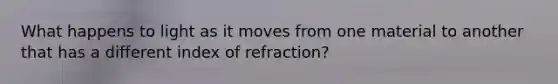 What happens to light as it moves from one material to another that has a different index of refraction?