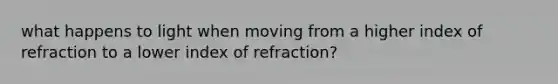 what happens to light when moving from a higher index of refraction to a lower index of refraction?